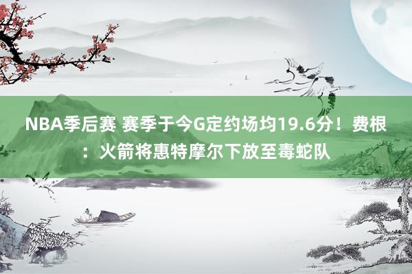 NBA季后赛 赛季于今G定约场均19.6分！费根：火箭将惠特摩尔下放至毒蛇队