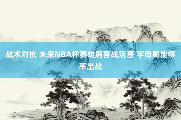 战术对抗 未来NBA杯赛雄鹿客战活塞 字母哥能够率出战