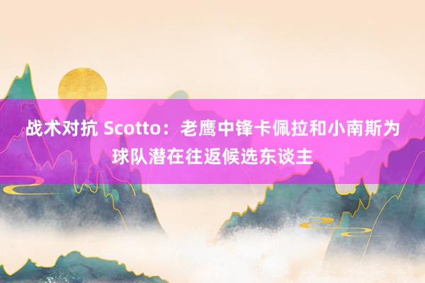 战术对抗 Scotto：老鹰中锋卡佩拉和小南斯为球队潜在往返候选东谈主